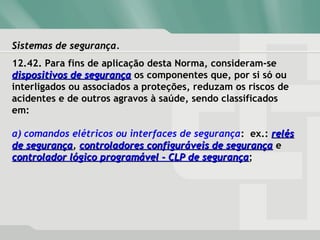 Sistemas de segurança.Sistemas de segurança.
12.42. Para fins de aplicação desta Norma, consideram-se
dispositivos de segurançadispositivos de segurança os componentes que, por si só ou
interligados ou associados a proteções, reduzam os riscos de
acidentes e de outros agravos à saúde, sendo classificados
em:
a) comandos elétricos ou interfaces de segurança: ex.: relésrelés
de segurançade segurança, controladores configuráveis de segurançacontroladores configuráveis de segurança e
controlador lógico programável - CLP de segurançacontrolador lógico programável - CLP de segurança;
 