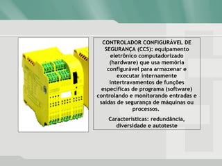 CONTROLADOR CONFIGURÁVEL DE
SEGURANÇA (CCS): equipamento
eletrônico computadorizado
(hardware) que usa memória
configurável para armazenar e
executar internamente
intertravamentos de funções
específicas de programa (software)
controlando e monitorando entradas e
saídas de segurança de máquinas ou
processos.
Características: redundância,
diversidade e autoteste
 