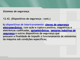 Sistemas de segurança.Sistemas de segurança.
12.42. (Dispositivos de segurança – cont.)
b) dispositivos de intertravamento: chaves de segurançachaves de segurança
eletromecânicaseletromecânicas, com ação e ruptura positiva, magnéticas e
eletrônicas codificadas, optoeletrônicasoptoeletrônicas, sensores indutivos desensores indutivos de
segurançasegurança e outros dispositivos de segurança que
possuem a finalidade de impedir o funcionamento de elementos
da máquina sob condições específicas;
 