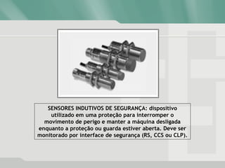 SENSORES INDUTIVOS DE SEGURANÇA: dispositivo
utilizado em uma proteção para interromper o
movimento de perigo e manter a máquina desligada
enquanto a proteção ou guarda estiver aberta. Deve ser
monitorado por interface de segurança (RS, CCS ou CLP).
 