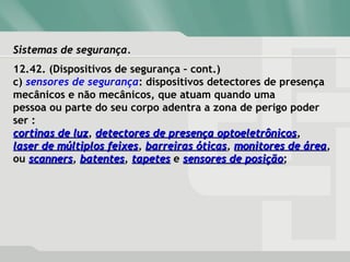 Sistemas de segurança.Sistemas de segurança.
12.42. (Dispositivos de segurança – cont.)
c) sensores de segurança: dispositivos detectores de presença
mecânicos e não mecânicos, que atuam quando uma
pessoa ou parte do seu corpo adentra a zona de perigo poder
ser :
cortinas de luzcortinas de luz, detectores de presença optoeletrônicosdetectores de presença optoeletrônicos,
laser de múltiplos feixeslaser de múltiplos feixes, barreiras óticasbarreiras óticas, monitores de áreamonitores de área,
ou scannersscanners, batentesbatentes, tapetestapetes e sensores de posiçãosensores de posição;
 