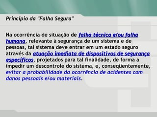 Princípio da "Falha Segura"Princípio da "Falha Segura"
Na ocorrência de situação de falha técnica e/ou falhafalha técnica e/ou falha
humanahumana, relevante à segurança de um sistema e de
pessoas, tal sistema deve entrar em um estado seguro
através da atuação imediata de dispositivos de segurançaatuação imediata de dispositivos de segurança
específicosespecíficos, projetados para tal finalidade, de forma a
impedir um descontrole do sistema, e, conseqüentemente,
evitar a probabilidade da ocorrência de acidentes com
danos pessoais e/ou materiais.
 