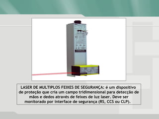 LASER DE MULTIPLOS FEIXES DE SEGURANÇA: é um dispositivo
de proteção que cria um campo tridimensional para detecção de
mãos e dedos através de feixes de luz laser. Deve ser
monitorado por interface de segurança (RS, CCS ou CLP).
 