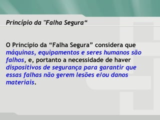 Princípio da "Falha Segura“Princípio da "Falha Segura“
O Princípio da “Falha Segura” considera que
máquinas, equipamentos e seres humanos são
falhos, e, portanto a necessidade de haver
dispositivos de segurança para garantir que
essas falhas não gerem lesões e/ou danos
materiais.
 
