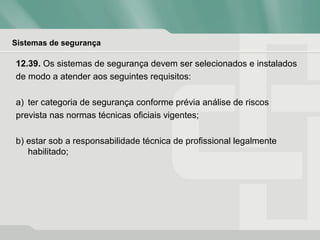Sistemas de segurança
12.39. Os sistemas de segurança devem ser selecionados e instalados
de modo a atender aos seguintes requisitos:
a) ter categoria de segurança conforme prévia análise de riscos
prevista nas normas técnicas oficiais vigentes;
b) estar sob a responsabilidade técnica de profissional legalmente
habilitado;
 