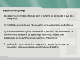 Sistemas de segurança
c) possuir conformidade técnica com o sistema de comando a que são
integrados;
d) instalação de modo que não possam ser neutralizados ou burlados;
e) manterem-se sob vigilância automática, ou seja, monitoramento, de
acordo com a categoria de segurança requerida, exceto para
dispositivos de segurança exclusivamente mecânicos;
f) paralisação dos movimentos perigosos e demais riscos quando
ocorrerem falhas ou situações anormais de trabalho.
 