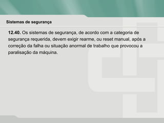 Sistemas de segurança
12.40. Os sistemas de segurança, de acordo com a categoria de
segurança requerida, devem exigir rearme, ou reset manual, após a
correção da falha ou situação anormal de trabalho que provocou a
paralisação da máquina.
 