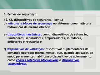 Sistemas de segurança.Sistemas de segurança.
12.42. (Dispositivos de segurança – cont.)
d) válvulas e blocos de segurança ou sistemas pneumáticos e
hidráulicos de mesma eficácia;
e) dispositivos mecânicos, como: dispositivos de retenção,
limitadores, separadores, empurradores, inibidores,
defletores e retráteis; e
f) dispositivos de validação: dispositivos suplementares de
comando operados manualmente, que, quando aplicados de
modo permanente, habilitam o dispositivo de acionamento,
como chaves seletoras bloqueáveischaves seletoras bloqueáveis e dispositivosdispositivos
bloqueáveis.bloqueáveis.
 
