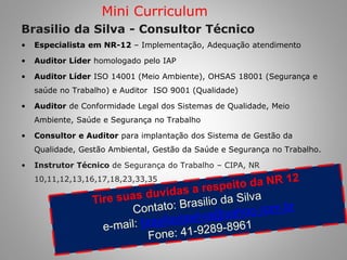 Brasilio da Silva - Consultor Técnico 
•Especialista em NR-12 – Implementação, Adequação atendimento 
•Auditor Líder homologado pelo IAP 
•Auditor Líder ISO 14001 (Meio Ambiente), OHSAS 18001 (Segurança e saúde no Trabalho) e Auditor ISO 9001 (Qualidade) 
•Auditor de Conformidade Legal dos Sistemas de Qualidade, Meio Ambiente, Saúde e Segurança no Trabalho 
•Consultor e Auditor para implantação dos Sistema de Gestão da Qualidade, Gestão Ambiental, Gestão da Saúde e Segurança no Trabalho. 
•Instrutor Técnico de Segurança do Trabalho – CIPA, NR 10,11,12,13,16,17,18,23,33,35 
Mini Curriculum  