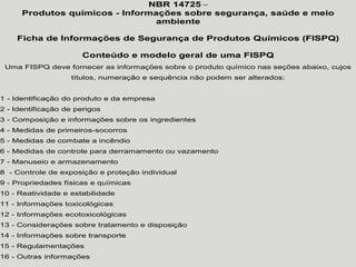 NBR 14725 –
Produtos químicos - Informações sobre segurança, saúde e meio
ambiente
Ficha de Informações de Segurança de Produtos Químicos (FISPQ)
Conteúdo e modelo geral de uma FISPQ
Uma FISPQ deve fornecer as informações sobre o produto químico nas seções abaixo, cujos
títulos, numeração e sequência não podem ser alterados:
1 - Identificação do produto e da empresa
2 - Identificação de perigos
3 - Composição e informações sobre os ingredientes
4 - Medidas de primeiros-socorros
5 - Medidas de combate a incêndio
6 - Medidas de controle para derramamento ou vazamento
7 - Manuseio e armazenamento
8 - Controle de exposição e proteção individual
9 - Propriedades físicas e químicas
10 - Reatividade e estabilidade
11 - Informações toxicológicas
12 - Informações ecotoxicológicas
13 - Considerações sobre tratamento e disposição
14 - Informações sobre transporte
15 - Regulamentações
16 - Outras informações
 