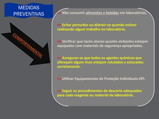 => Não consumir alimentos e bebidas em laboratórios.
=> Evitar perturbar ou distrair-se quando estiver
realizando algum trabalho no laboratório.
=> Verificar que tanto alunos quanto visitantes estejam
equipados com materiais de segurança apropriados.
=> Assegurar-se que todos os agentes químicos que
ofereçam algum risco estejam rotulados e estocados
corretamente.
=> Utilizar Equipamentos de Proteção Individuais-EPI.
=> Seguir os procedimentos de descarte adequados
para cada reagente ou material de laboratório.
MEDIDAS
PREVENTIVAS
 