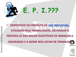 E. P. I.???
 DISPOSITIVO OU PRODUTO DE USO INDIVIDUAL,
UTILIZADO PELO TRABALHADOR, DESTINADO À
PROTEGE-LO DOS RISCOS SUSCETÍVEIS DE AMEAÇAR A
SEGURANÇA E A SAÚDE NOS LOCAIS DE TRABALHO.
 