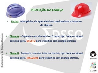 PROTEÇÃO DA CABEÇA
• Contra: intempéries, choques elétricos, queimaduras e impactos
de objetos.
 Classe A – Capacete com aba total ou frontal, tipo boné ou jóquei,
para uso geral, EXCETO para trabalhos com energia elétrica;
 Classe B - Capacete com aba total ou frontal, tipo boné ou jóquei,
para uso geral, INCLUSIVE para trabalhos com energia elétrica.
 