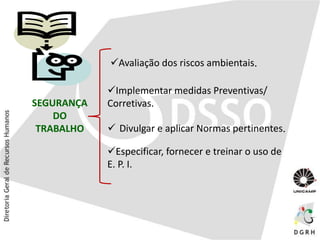 SEGURANÇA
DO
TRABALHO
Avaliação dos riscos ambientais.
Implementar medidas Preventivas/
Corretivas.
Especificar, fornecer e treinar o uso de
E. P. I.
 Divulgar e aplicar Normas pertinentes.
 