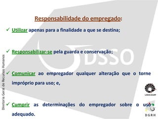 Responsabilidade do empregado:
 Utilizar apenas para a finalidade a que se destina;
 Responsabilizar-se pela guarda e conservação;
 Comunicar ao empregador qualquer alteração que o torne
impróprio para uso; e,
 Cumprir as determinações do empregador sobre o uso
adequado.
 