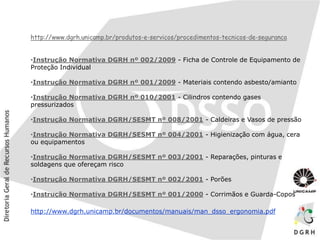 http://www.dgrh.unicamp.br/produtos-e-servicos/procedimentos-tecnicos-de-seguranca
•Instrução Normativa DGRH nº 002/2009 - Ficha de Controle de Equipamento de
Proteção Individual
•Instrução Normativa DGRH nº 001/2009 - Materiais contendo asbesto/amianto
•Instrução Normativa DGRH nº 010/2001 - Cilindros contendo gases
pressurizados
•Instrução Normativa DGRH/SESMT nº 008/2001 - Caldeiras e Vasos de pressão
•Instrução Normativa DGRH/SESMT nº 004/2001 - Higienização com água, cera
ou equipamentos
•Instrução Normativa DGRH/SESMT nº 003/2001 - Reparações, pinturas e
soldagens que ofereçam risco
•Instrução Normativa DGRH/SESMT nº 002/2001 - Porões
•Instrução Normativa DGRH/SESMT nº 001/2000 - Corrimãos e Guarda-Copos
http://www.dgrh.unicamp.br/documentos/manuais/man_dsso_ergonomia.pdf
 