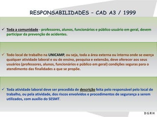 RESPONSABILIDADES – CAD A3 / 1999
 Toda a comunidade - professores, alunos, funcionários e público usuário em geral, devem
participar da prevenção de acidentes.
 Todo local de trabalho na UNICAMP, ou seja, toda a área externa ou interna onde se exerça
qualquer atividade laboral e ou de ensino, pesquisa e extensão, deve oferecer aos seus
usuários (professores, alunos, funcionários e público em geral) condições seguras para o
atendimento das finalidades a que se propõe.
 Toda atividade laboral deve ser precedida de descrição feita pelo responsável pelo local de
trabalho, ou pela atividade, dos riscos envolvidos e procedimentos de segurança a serem
utilizados, com auxílio do SESMT.
 