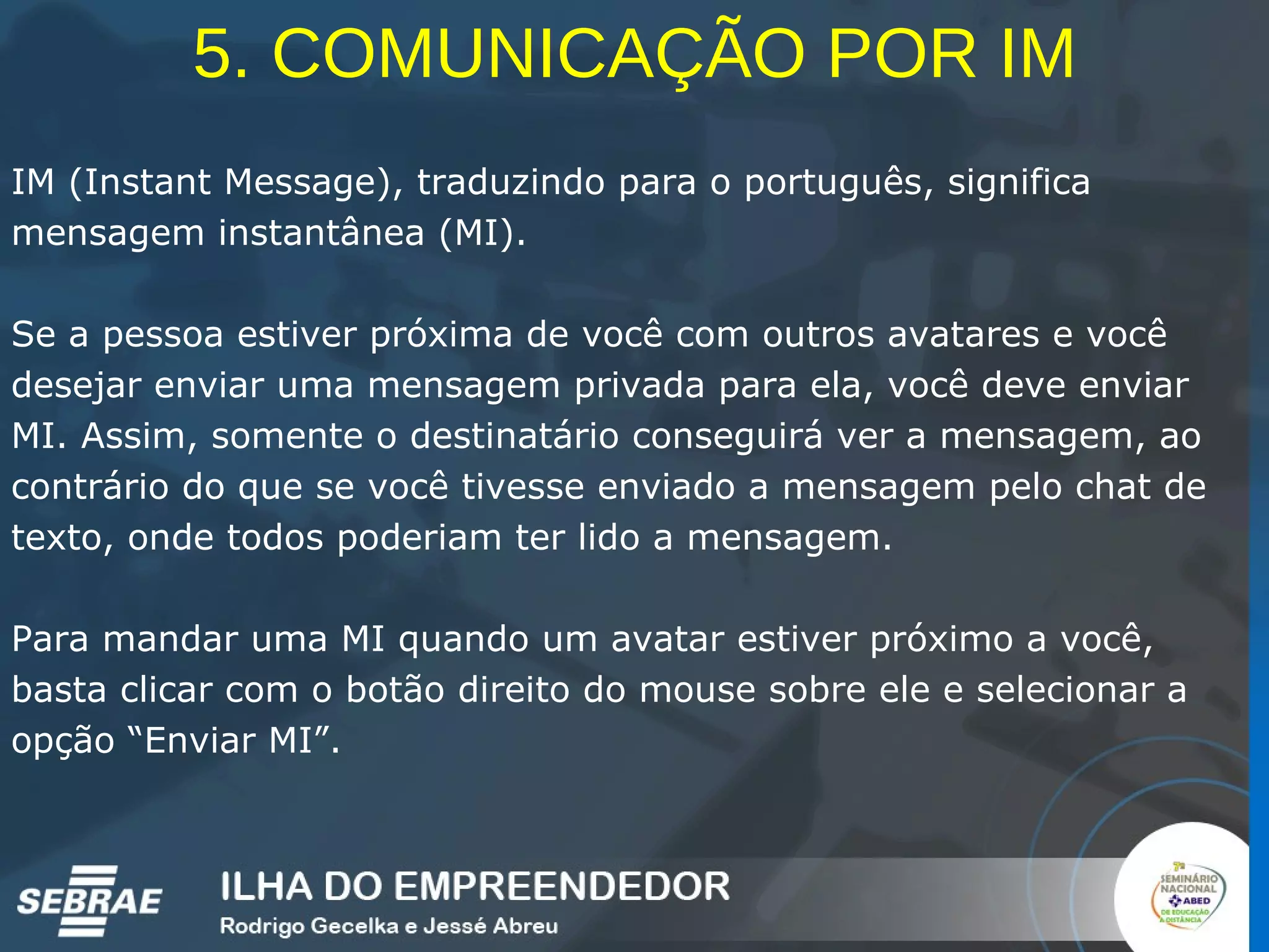 5. COMUNICAÇÃO POR IM IM (Instant Message), traduzindo para o português, significa mensagem instantânea (MI).  Se a pessoa estiver próxima de você com outros avatares e você desejar enviar uma mensagem privada para ela, você deve enviar MI. Assim, somente o destinatário conseguirá ver a mensagem, ao contrário do que se você tivesse enviado a mensagem pelo chat de texto, onde todos poderiam ter lido a mensagem. Para mandar uma MI quando um avatar estiver próximo a você, basta clicar com o botão direito do mouse sobre ele e selecionar a opção “Enviar MI”. 