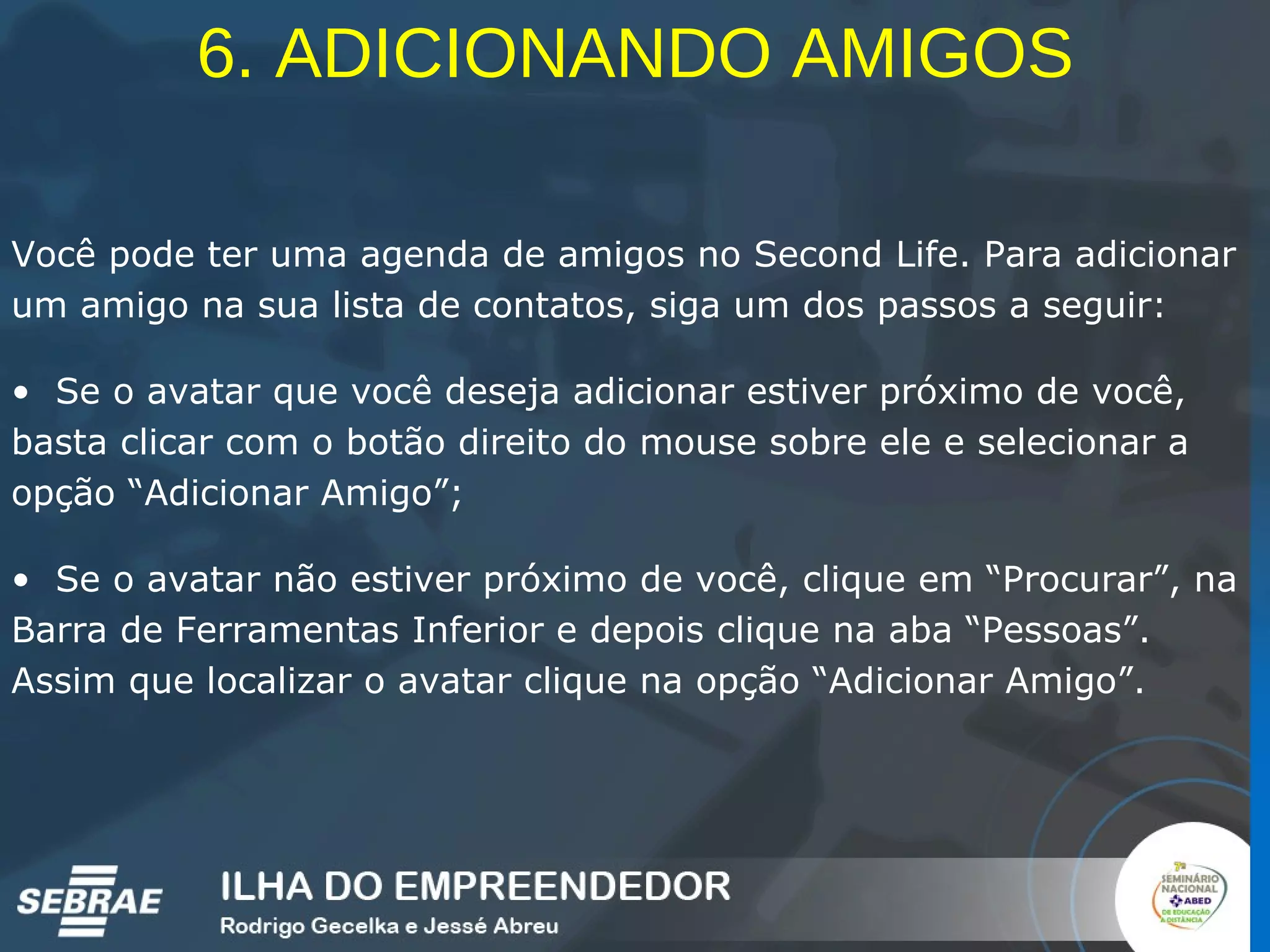 6. ADICIONANDO AMIGOS Você pode ter uma agenda de amigos no Second Life. Para adicionar um amigo na sua lista de contatos, siga um dos passos a seguir: Se o avatar que você deseja adicionar estiver próximo de você, basta clicar com o botão direito do mouse sobre ele e selecionar a opção “Adicionar Amigo”; Se o avatar não estiver próximo de você, clique em “Procurar”, na Barra de Ferramentas Inferior e depois clique na aba “Pessoas”. Assim que localizar o avatar clique na opção “Adicionar Amigo”. 
