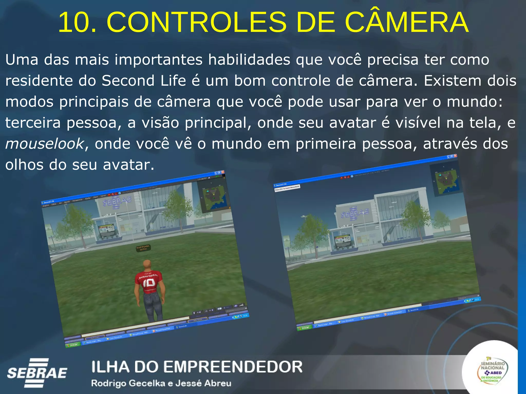 10. CONTROLES DE CÂMERA Uma das mais importantes habilidades que você precisa ter como residente do Second Life é um bom controle de câmera. Existem dois modos principais de câmera que você pode usar para ver o mundo: terceira pessoa, a visão principal, onde seu avatar é visível na tela, e  mouselook , onde você vê o mundo em primeira pessoa, através dos olhos do seu avatar.   