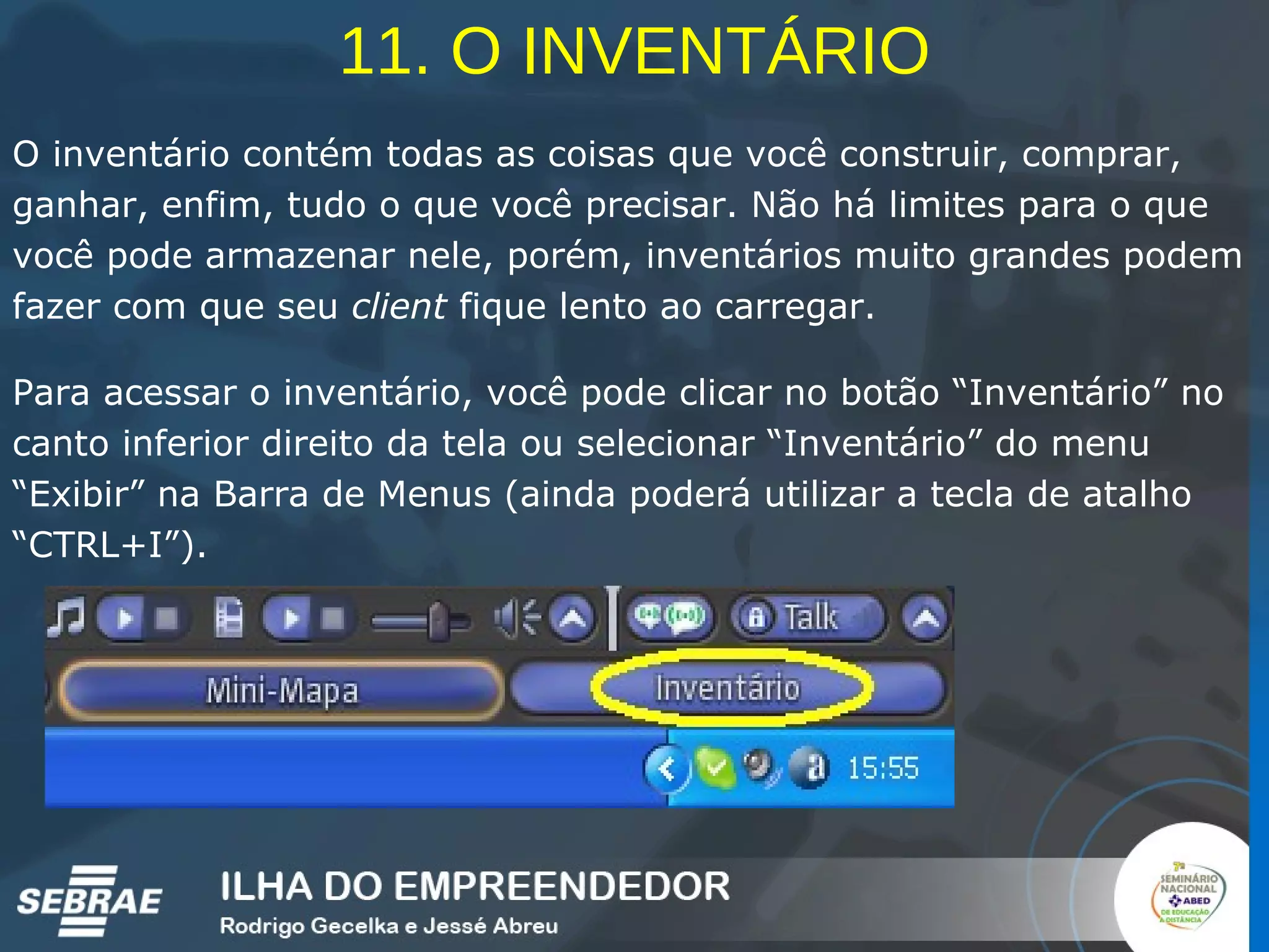 11. O INVENTÁRIO O inventário contém todas as coisas que você construir, comprar, ganhar, enfim, tudo o que você precisar. Não há limites para o que você pode armazenar nele, porém, inventários muito grandes podem fazer com que seu  client  fique lento ao carregar.  Para acessar o inventário, você pode clicar no botão “Inventário” no canto inferior direito da tela ou selecionar “Inventário” do menu “Exibir” na Barra de Menus (ainda poderá utilizar a tecla de atalho “CTRL+I”). 