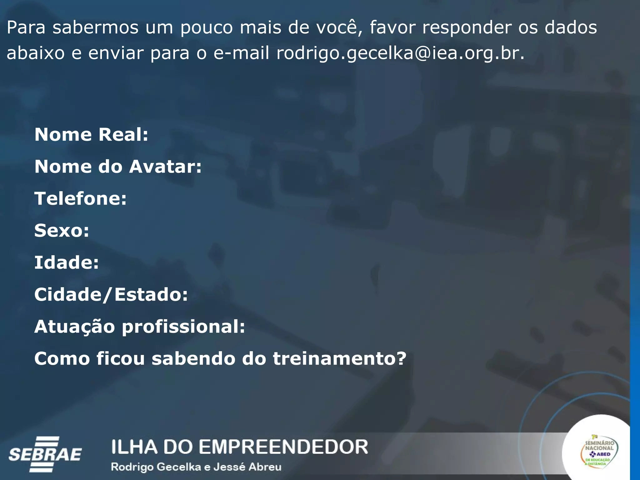 Para sabermos um pouco mais de você, favor responder os dados abaixo e enviar para o e-mail rodrigo.gecelka@iea.org.br.  Nome Real: Nome do Avatar: Telefone: Sexo: Idade: Cidade/Estado: Atuação profissional: Como ficou sabendo do treinamento? 