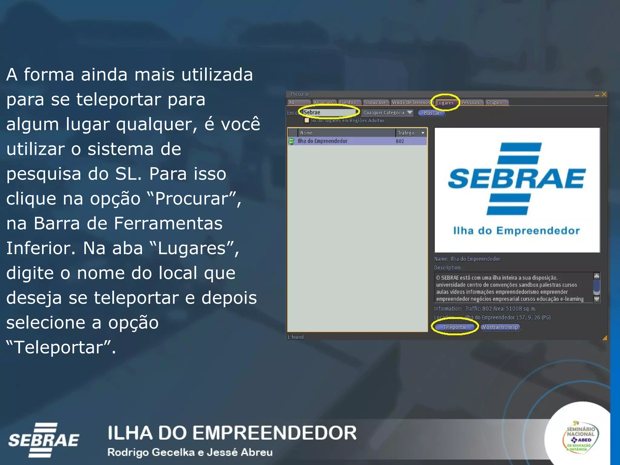 A forma ainda mais utilizada para se teleportar para algum lugar qualquer, é você utilizar o sistema de pesquisa do SL. Para isso clique na opção “Procurar”, na Barra de Ferramentas Inferior. Na aba “Lugares”, digite o nome do local que deseja se teleportar e depois selecione a opção “Teleportar”. 