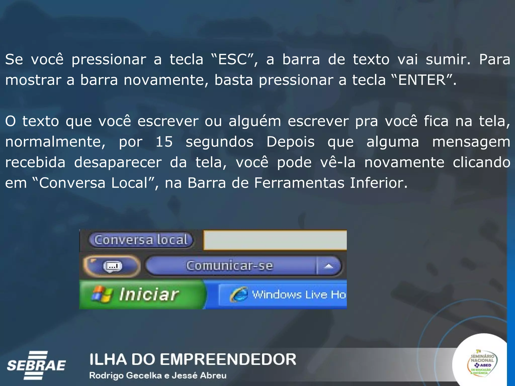 Se você pressionar a tecla “ESC”, a barra de texto vai sumir. Para mostrar a barra novamente, basta pressionar a tecla “ENTER”. O texto que você escrever ou alguém escrever pra você fica na tela, normalmente, por 15 segundos Depois que alguma mensagem recebida desaparecer da tela, você pode vê-la novamente clicando em “Conversa Local”, na Barra de Ferramentas Inferior. 