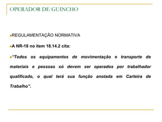OPERADOR DE GUINCHO
REGULAMENTAÇÃO NORMATIVA
A NR-18 no item 18.14.2 cita:
“Todos os equipamentos de movimentação e transporte de
materiais e pessoas só devem ser operados por trabalhador
qualificado, o qual terá sua função anotada em Carteira de
Trabalho”.
 