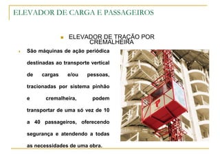 ELEVADOR DE CARGA E PASSAGEIROS
 ELEVADOR DE TRAÇÃO POR
CREMALHEIRA
 São máquinas de ação periódica
destinadas ao transporte vertical
de cargas e/ou pessoas,
tracionadas por sistema pinhão
e cremalheira, podem
transportar de uma só vez de 10
a 40 passageiros, oferecendo
segurança e atendendo a todas
as necessidades de uma obra.
 