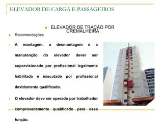 ELEVADOR DE CARGA E PASSAGEIROS
 ELEVADOR DE TRAÇÃO POR
CREMALHEIRA
 Recomendações
 A montagem, a desmontagem e a
manutenção do elevador dever ser
supervisionado por profissional legalmente
habilitado e executado por profissional
devidamente qualificado.
 O elevador deve ser operado por trabalhador
comprovadamente qualificado para essa
função.
 