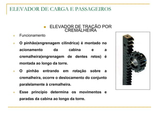 ELEVADOR DE CARGA E PASSAGEIROS
 ELEVADOR DE TRAÇÃO POR
CREMALHEIRA
 Funcionamento
 O pinhão(engrenagem cilíndrica) é montado no
acionamento da cabina e a
cremalheira(engrenagem de dentes retos) é
montada ao longo da torre.
 O pinhão entrando em rotação sobre a
cremalheira, ocorre o deslocamento do conjunto
paralelamente à cremalheira.
 Esse princípio determina os movimentos e
paradas da cabina ao longo da torre.
 