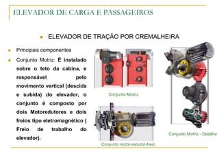 ELEVADOR DE CARGA E PASSAGEIROS
 ELEVADOR DE TRAÇÃO POR CREMALHEIRA
 Principais componentes
 Conjunto Motriz: É instalado
sobre o teto da cabina, e
responsável pelo
movimento vertical (descida
e subida) do elevador, o
conjunto é composto por
dois Motoredutores e dois
freios tipo eletromagnético (
Freio de trabalho do
elevador).
Conjunto motor-redutor-freio
Conjunto Motriz
Conjunto Motriz - Detalhe
 