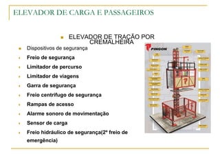ELEVADOR DE CARGA E PASSAGEIROS
 ELEVADOR DE TRAÇÃO POR
CREMALHEIRA
 Dispositivos de segurança
 Freio de segurança
 Limitador de percurso
 Limitador de viagens
 Garra de segurança
 Freio centrifugo de segurança
 Rampas de acesso
 Alarme sonoro de movimentação
 Sensor de carga
 Freio hidráulico de segurança(2º freio de
emergência)
 