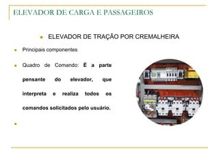 ELEVADOR DE CARGA E PASSAGEIROS
 ELEVADOR DE TRAÇÃO POR CREMALHEIRA
 Principais componentes
 Quadro de Comando: É a parte
pensante do elevador, que
interpreta e realiza todos os
comandos solicitados pelo usuário.

 