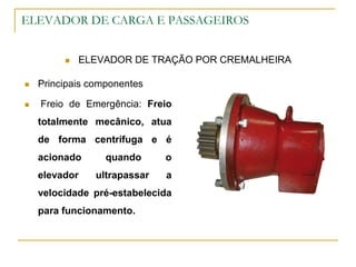 ELEVADOR DE CARGA E PASSAGEIROS
 ELEVADOR DE TRAÇÃO POR CREMALHEIRA
 Principais componentes
 Freio de Emergência: Freio
totalmente mecânico, atua
de forma centrífuga e é
acionado quando o
elevador ultrapassar a
velocidade pré-estabelecida
para funcionamento.
 