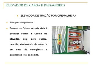 ELEVADOR DE CARGA E PASSAGEIROS
 ELEVADOR DE TRAÇÃO POR CREMALHEIRA
 Principais componentes
 Botoeira da Cabina: Através dela é
possível operar a Cabina do
elevador, seja para subida,
descida, nivelamento de andar e
em caso de emergência a
paralisação total da cabina.
 