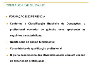 OPERADOR DE GUINCHO
 FORMAÇÃO E EXPERIÊNCIA
 Conforme a Classificação Brasileira de Ocupações, o
profissional operador de guincho deve apresentar as
seguintes características:
 Quarta série do ensino fundamental
 Curso básico de qualificação profissional.
 O pleno desempenho das atividades ocorre com até um ano
de experiência profissional.
 