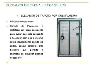 ELEVADOR DE CARGA E PASSAGEIROS
 ELEVADOR DE TRAÇÃO POR CREMALHEIRA
 Principais componentes
 Cancela de Pavimento: É
instalada em cada pavimento
para evitar que seja acessado
o Elevador sem que o mesmo
esteja devidamente parado no
andar, possui também uma
botoeira que permite a
chamada do elevador quando
necessário.

 