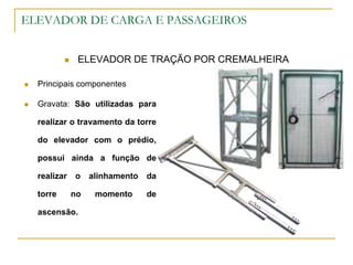 ELEVADOR DE CARGA E PASSAGEIROS
 ELEVADOR DE TRAÇÃO POR CREMALHEIRA
 Principais componentes
 Gravata: São utilizadas para
realizar o travamento da torre
do elevador com o prédio,
possui ainda a função de
realizar o alinhamento da
torre no momento de
ascensão.
 