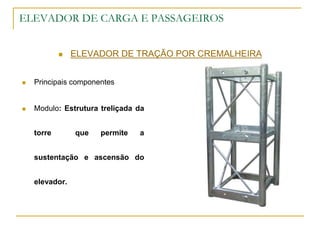 ELEVADOR DE CARGA E PASSAGEIROS
 ELEVADOR DE TRAÇÃO POR CREMALHEIRA
 Principais componentes
 Modulo: Estrutura treliçada da
torre que permite a
sustentação e ascensão do
elevador.
 