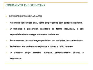 OPERADOR DE GUINCHO
 CONDIÇÕES GERAIS DE ATUAÇÃO
 Atuam na construção civil, como empregados com carteira assinada.
 O trabalho é presencial, realizado de forma individual, e sob
supervisão de encarregado ou mestre de obras.
 Permanecem, durante longos períodos, em posições desconfortáveis,
 Trabalham em ambientes expostos a poeira e ruído intenso,
 O trabalho exige extrema atenção, principalmente quanto à
segurança.
 