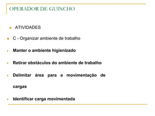 OPERADOR DE GUINCHO
 ATIVIDADES
 C - Organizar ambiente de trabalho
 Manter o ambiente higienizado
 Retirar obstáculos do ambiente de trabalho
 Delimitar área para a movimentação de
cargas
 Identificar carga movimentada
 