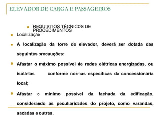 ELEVADOR DE CARGA E PASSAGEIROS
 REQUISITOS TÉCNICOS DE
PROCEDIMENTOS
 Localização
 A localização da torre do elevador, deverá ser dotada das
seguintes precauções:
 Afastar o máximo possível de redes elétricas energizadas, ou
isolá-las conforme normas específicas da concessionária
local;
 Afastar o mínimo possível da fachada da edificação,
considerando as peculiaridades do projeto, como varandas,
sacadas e outras.
 