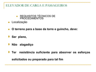 ELEVADOR DE CARGA E PASSAGEIROS
 REQUISITOS TÉCNICOS DE
PROCEDIMENTOS
 Localização
 O terreno para a base da torre e guincho, deve:
 Ser plano,
 Não alagadiço
 Ter resistência suficiente para absorver os esforços
solicitados ou preparado para tal fim
 