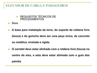 ELEVADOR DE CARGA E PASSAGEIROS
 REQUISITOS TÉCNICOS DE
PROCEDIMENTOS
 Base
 A base para instalação da torre, do suporte da roldana livre
(louca) e do guincho deve ser uma peça única, de concreto
ou metálica, nivelada e rígida.
 O carretel deve estar alinhado com a roldana livre (louca) no
centro do eixo, e esta deve estar alinhada com o guia dos
painéis
 