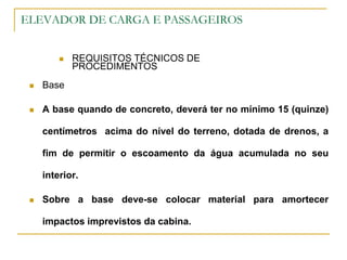 ELEVADOR DE CARGA E PASSAGEIROS
 REQUISITOS TÉCNICOS DE
PROCEDIMENTOS
 Base
 A base quando de concreto, deverá ter no mínimo 15 (quinze)
centímetros acima do nível do terreno, dotada de drenos, a
fim de permitir o escoamento da água acumulada no seu
interior.
 Sobre a base deve-se colocar material para amortecer
impactos imprevistos da cabina.
 