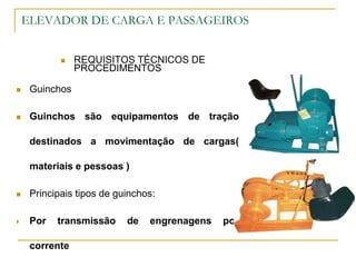 ELEVADOR DE CARGA E PASSAGEIROS
 REQUISITOS TÉCNICOS DE
PROCEDIMENTOS
 Guinchos
 Guinchos são equipamentos de tração
destinados a movimentação de cargas(
materiais e pessoas )
 Principais tipos de guinchos:
 Por transmissão de engrenagens por
corrente
 