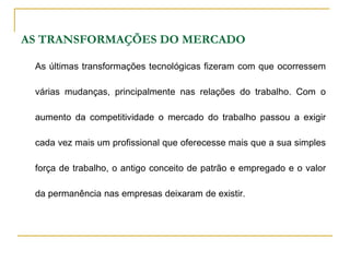 AS TRANSFORMAÇÕES DO MERCADO
As últimas transformações tecnológicas fizeram com que ocorressem
várias mudanças, principalmente nas relações do trabalho. Com o
aumento da competitividade o mercado do trabalho passou a exigir
cada vez mais um profissional que oferecesse mais que a sua simples
força de trabalho, o antigo conceito de patrão e empregado e o valor
da permanência nas empresas deixaram de existir.
 
