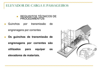 ELEVADOR DE CARGA E PASSAGEIROS
 REQUISITOS TÉCNICOS DE
PROCEDIMENTOS
 Guinchos por transmissão de
engrenagens por correntes
 Os guinchos de transmissão de
engrenagens por correntes são
utilizados para equipar os
elevadores de materiais.
 